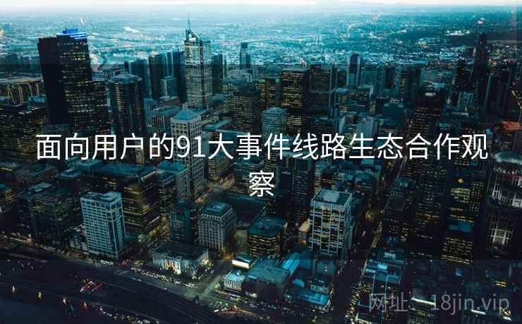 面向用户的91大事件线路生态合作观察 面向用户的91大事件线路生态合作观察